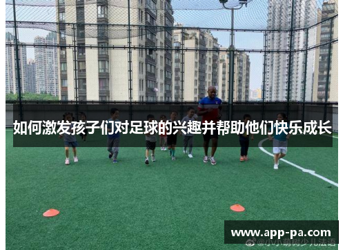 如何激发孩子们对足球的兴趣并帮助他们快乐成长