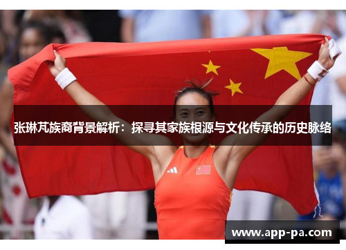 张琳芃族裔背景解析:探寻其家族根源与文化传承的历史脉络 张琳芃族裔背景解析:探寻其家族根源与文化传承的历史脉络