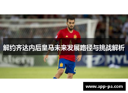 解约齐达内后皇马未来发展路径与挑战解析