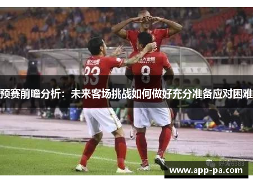 预赛前瞻分析：未来客场挑战如何做好充分准备应对困难