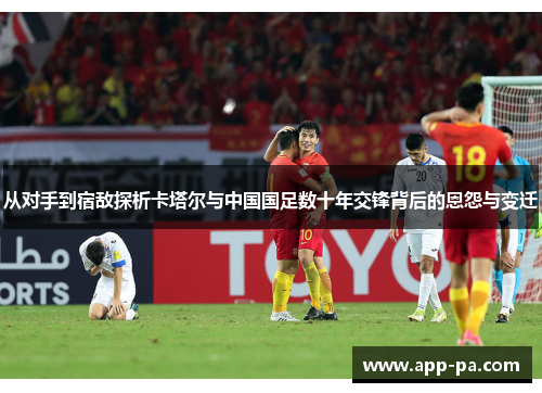 从对手到宿敌探析卡塔尔与中国国足数十年交锋背后的恩怨与变迁