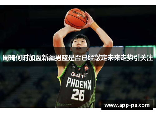 周琦何时加盟新疆男篮是否已经敲定未来走势引关注