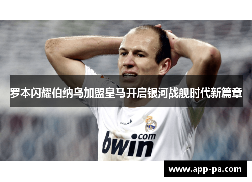 罗本闪耀伯纳乌加盟皇马开启银河战舰时代新篇章 罗本闪耀伯纳乌加盟皇马开启银河战舰时代新篇章