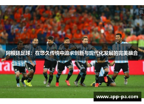 阿根廷足球：在悠久传统中追求创新与现代化发展的完美融合