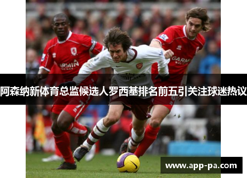 阿森纳新体育总监候选人罗西基排名前五引关注球迷热议