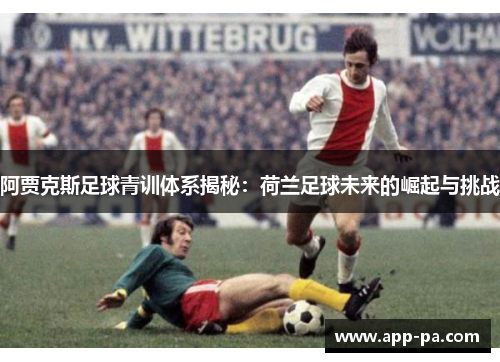 阿贾克斯足球青训体系揭秘：荷兰足球未来的崛起与挑战