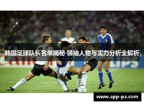 韩国足球队长名单揭秘 领袖人物与实力分析全解析