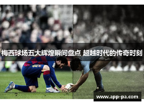 梅西球场五大辉煌瞬间盘点 超越时代的传奇时刻