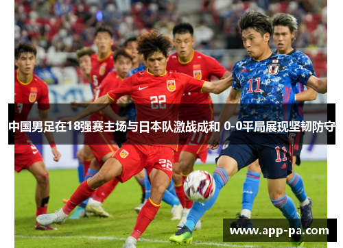 中国男足在18强赛主场与日本队激战成和 0-0平局展现坚韧防守