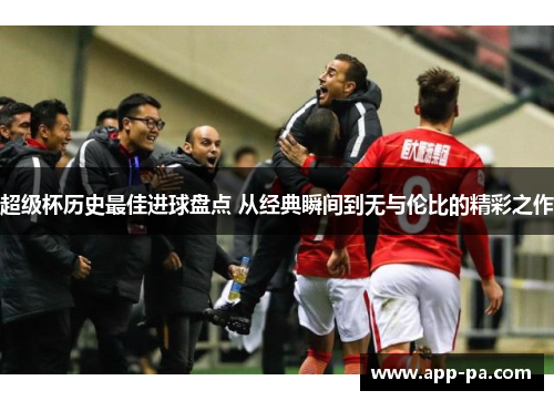 超级杯历史最佳进球盘点 从经典瞬间到无与伦比的精彩之作 超级杯历史最佳进球盘点 从经典瞬间到无与伦比的精彩之作