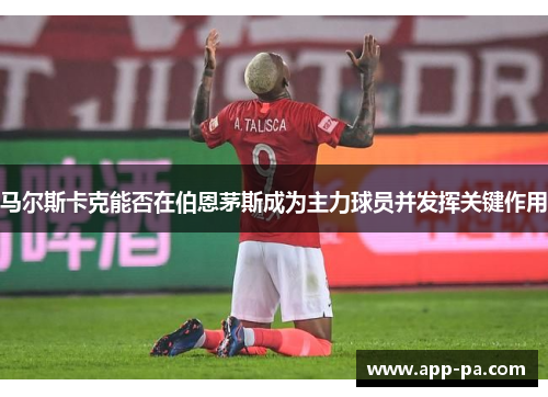 马尔斯卡克能否在伯恩茅斯成为主力球员并发挥关键作用