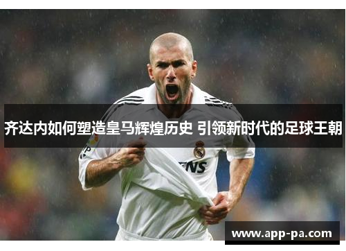 齐达内如何塑造皇马辉煌历史 引领新时代的足球王朝