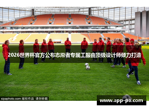 2026世界杯官方公布志愿者专属工服由顶级设计师倾力打造
