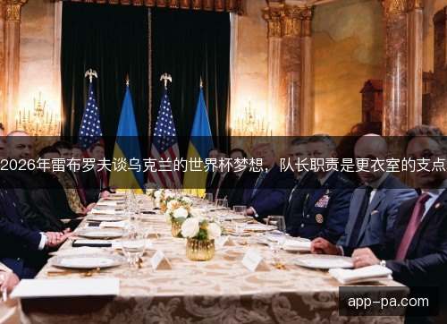 2026年雷布罗夫谈乌克兰的世界杯梦想,队长职责是更衣室的支点 2026年雷布罗夫谈乌克兰的世界杯梦想,队长职责是更衣室的支点